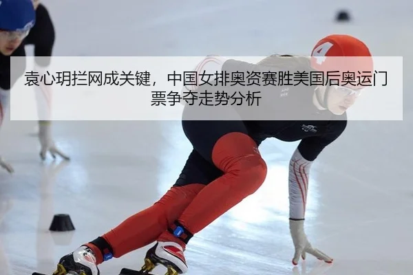 袁心玥拦网成关键，中国女排奥资赛胜美国后奥运门票争夺走势分析