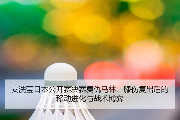 安洗莹日本公开赛决赛复仇马林：膝伤复出后的移动进化与战术博弈